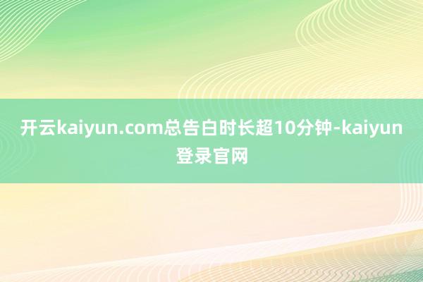 开云kaiyun.com总告白时长超10分钟-kaiyun登录官网