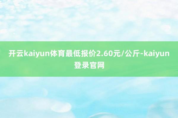 开云kaiyun体育最低报价2.60元/公斤-kaiyun登录官网