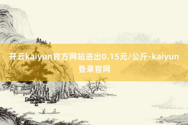 开云kaiyun官方网站进出0.15元/公斤-kaiyun登录官网