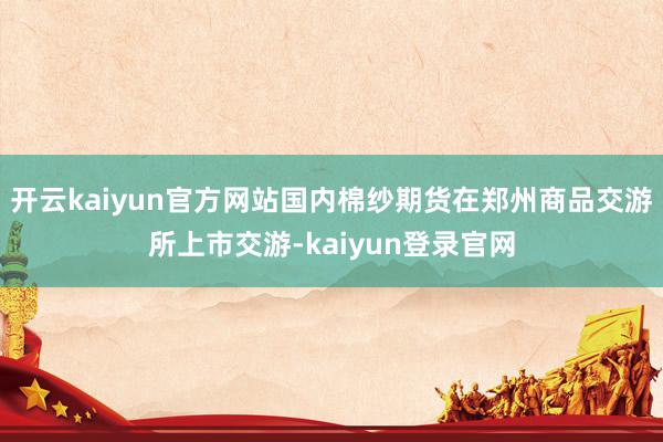 开云kaiyun官方网站国内棉纱期货在郑州商品交游所上市交游-kaiyun登录官网