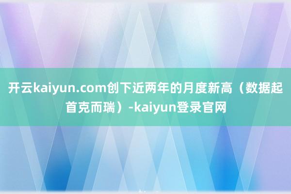 开云kaiyun.com创下近两年的月度新高(数据起首克而瑞)-kaiyun登录官网