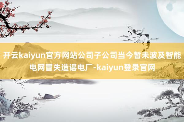 开云kaiyun官方网站公司子公司当今暂未波及智能电网冒失造谣电厂-kaiyun登录官网