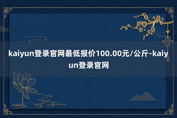 kaiyun登录官网最低报价100.00元/公斤-kaiyun登录官网