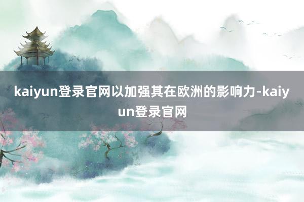 kaiyun登录官网以加强其在欧洲的影响力-kaiyun登录官网