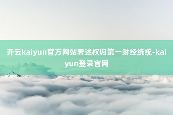 开云kaiyun官方网站著述权归第一财经统统-kaiyun登录官网