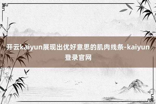 开云kaiyun展现出优好意思的肌肉线条-kaiyun登录官网