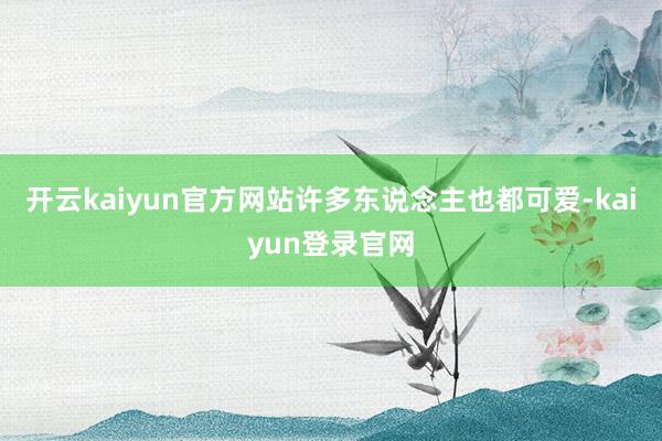 开云kaiyun官方网站许多东说念主也都可爱-kaiyun登录官网