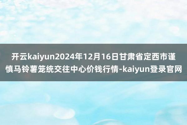 开云kaiyun2024年12月16日甘肃省定西市谨慎马铃薯笼统交往中心价钱行情-kaiyun登录官网