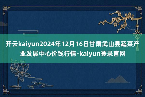 开云kaiyun2024年12月16日甘肃武山县蔬菜产业发展中心价钱行情-kaiyun登录官网