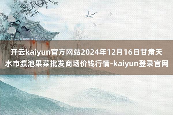 开云kaiyun官方网站2024年12月16日甘肃天水市瀛池果菜批发商场价钱行情-kaiyun登录官网
