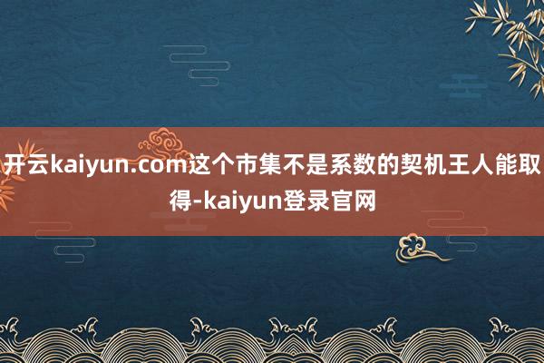 开云kaiyun.com这个市集不是系数的契机王人能取得-kaiyun登录官网