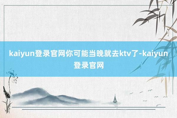 kaiyun登录官网你可能当晚就去ktv了-kaiyun登录官网