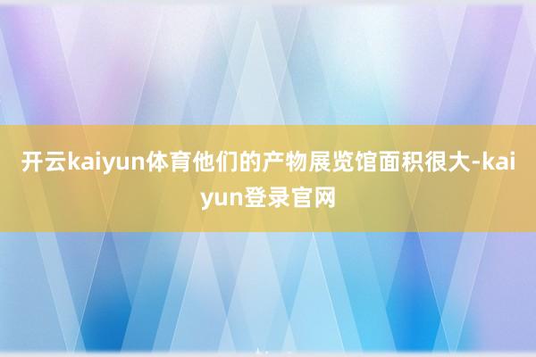 开云kaiyun体育他们的产物展览馆面积很大-kaiyun登录官网