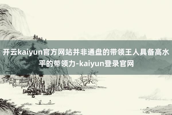 开云kaiyun官方网站并非通盘的带领王人具备高水平的带领力-kaiyun登录官网