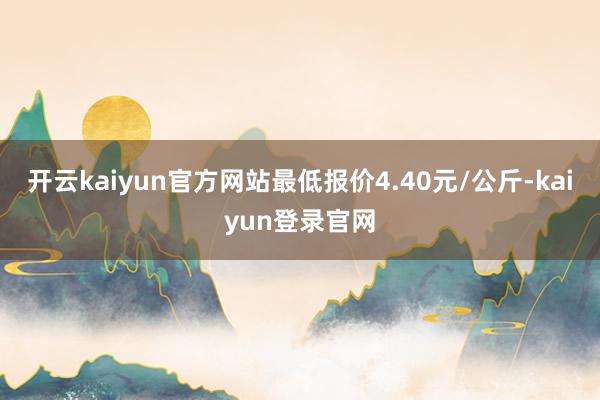 开云kaiyun官方网站最低报价4.40元/公斤-kaiyun登录官网