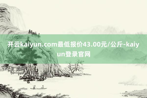 开云kaiyun.com最低报价43.00元/公斤-kaiyun登录官网