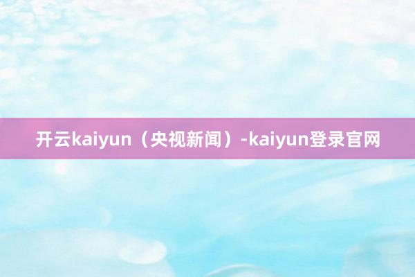 开云kaiyun（央视新闻）-kaiyun登录官网