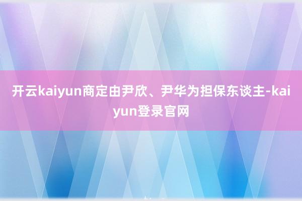 开云kaiyun商定由尹欣、尹华为担保东谈主-kaiyun登录官网