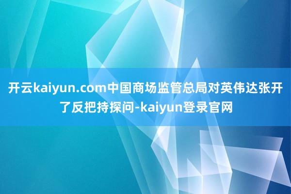 开云kaiyun.com中国商场监管总局对英伟达张开了反把持探问-kaiyun登录官网