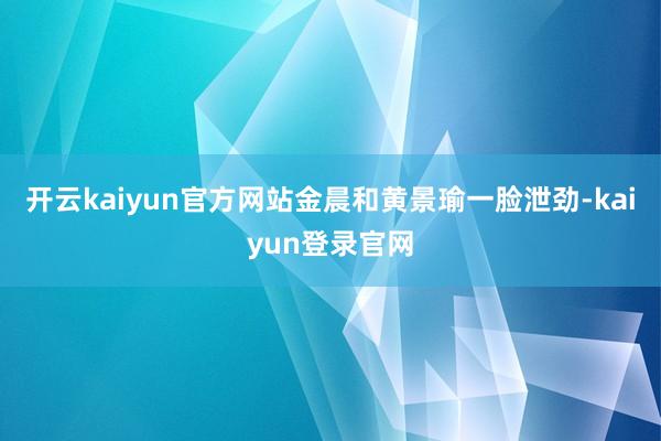 开云kaiyun官方网站金晨和黄景瑜一脸泄劲-kaiyun登录官网