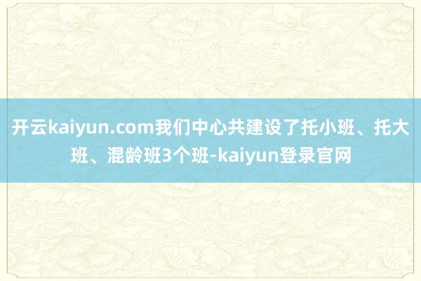 开云kaiyun.com我们中心共建设了托小班、托大班、混龄班3个班-kaiyun登录官网