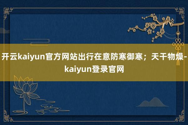 开云kaiyun官方网站出行在意防寒御寒；天干物燥-kaiyun登录官网