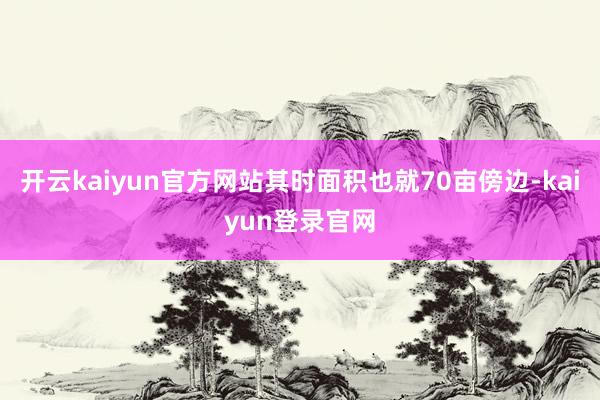 开云kaiyun官方网站其时面积也就70亩傍边-kaiyun登录官网