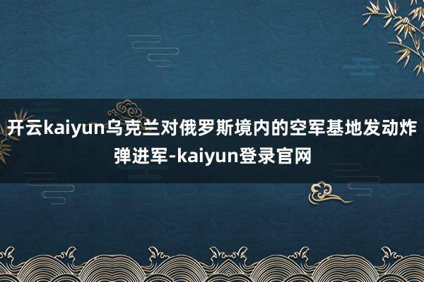 开云kaiyun乌克兰对俄罗斯境内的空军基地发动炸弹进军-kaiyun登录官网