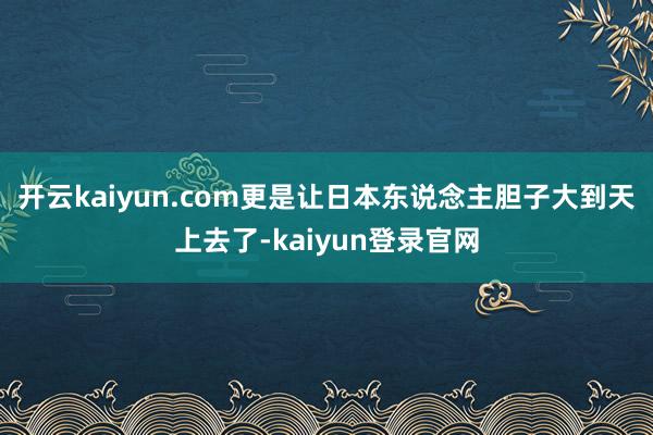 开云kaiyun.com更是让日本东说念主胆子大到天上去了-kaiyun登录官网