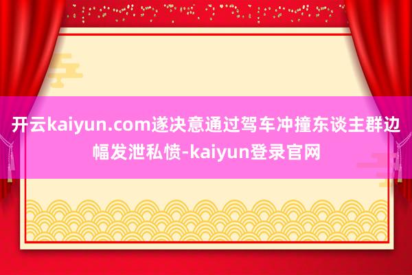 开云kaiyun.com遂决意通过驾车冲撞东谈主群边幅发泄私愤-kaiyun登录官网