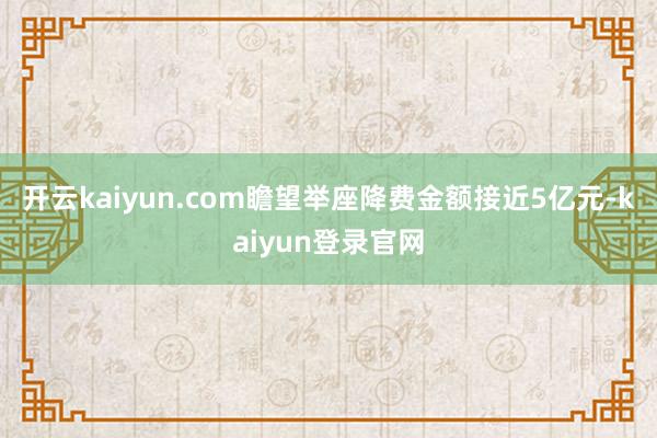 开云kaiyun.com瞻望举座降费金额接近5亿元-kaiyun登录官网
