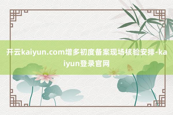 开云kaiyun.com增多初度备案现场核验安排-kaiyun登录官网
