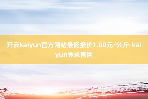 开云kaiyun官方网站最低报价1.00元/公斤-kaiyun登录官网