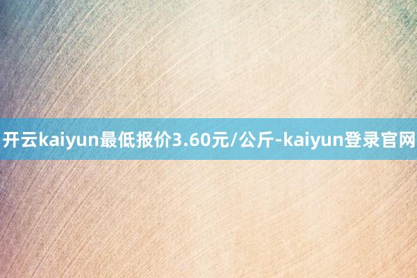 开云kaiyun最低报价3.60元/公斤-kaiyun登录官网