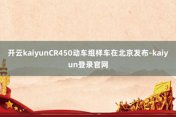 开云kaiyunCR450动车组样车在北京发布-kaiyun登录官网