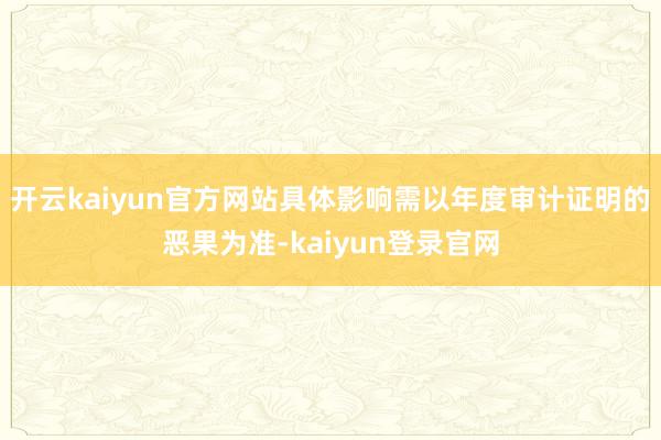 开云kaiyun官方网站具体影响需以年度审计证明的恶果为准-kaiyun登录官网