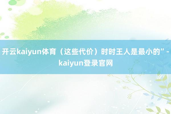 开云kaiyun体育(这些代价)时时王人是最小的”-kaiyun登录官网