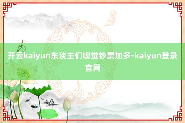 开云kaiyun东谈主们嗅觉钞票加多-kaiyun登录官网