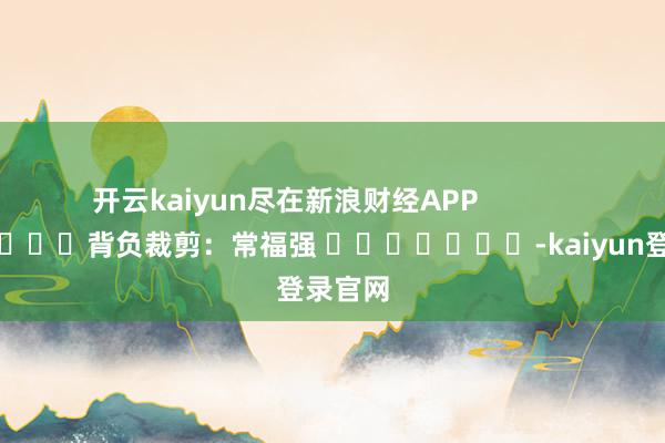 开云kaiyun尽在新浪财经APP            						背负裁剪：常福强 							-kaiyun登录官网