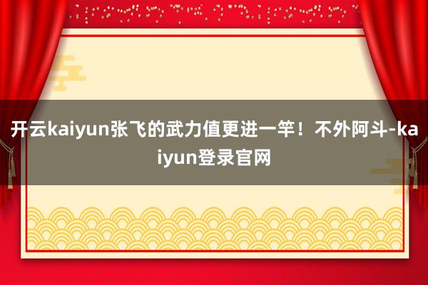 开云kaiyun张飞的武力值更进一竿!不外阿斗-kaiyun登录官网