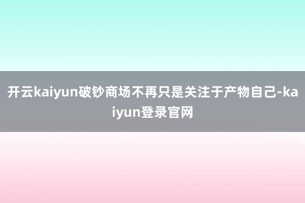 开云kaiyun破钞商场不再只是关注于产物自己-kaiyun登录官网