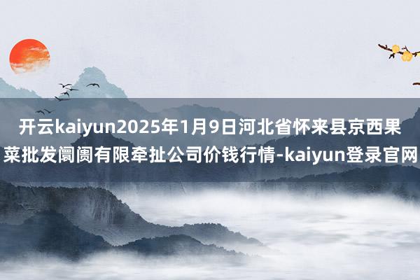 开云kaiyun2025年1月9日河北省怀来县京西果菜批发阛阓有限牵扯公司价钱行情-kaiyun登录官网