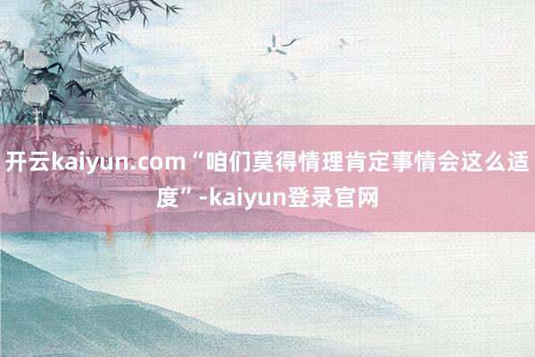 开云kaiyun.com“咱们莫得情理肯定事情会这么适度”-kaiyun登录官网