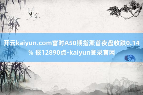 开云kaiyun.com富时A50期指聚首夜盘收跌0.14% 报12890点-kaiyun登录官网