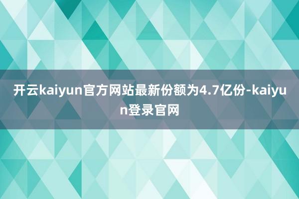 开云kaiyun官方网站最新份额为4.7亿份-kaiyun登录官网