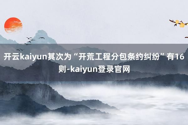 开云kaiyun其次为“开荒工程分包条约纠纷”有16则-kaiyun登录官网