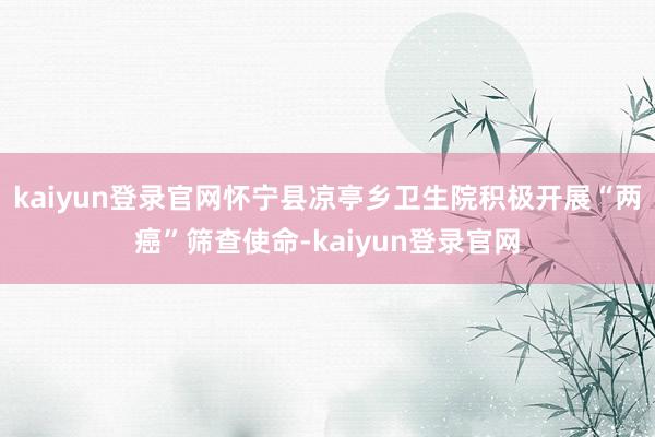 kaiyun登录官网怀宁县凉亭乡卫生院积极开展“两癌”筛查使命-kaiyun登录官网
