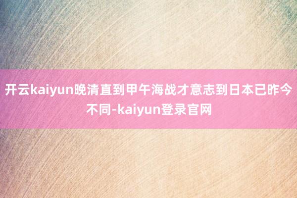 开云kaiyun晚清直到甲午海战才意志到日本已昨今不同-kaiyun登录官网