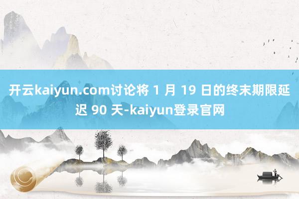 开云kaiyun.com讨论将 1 月 19 日的终末期限延迟 90 天-kaiyun登录官网