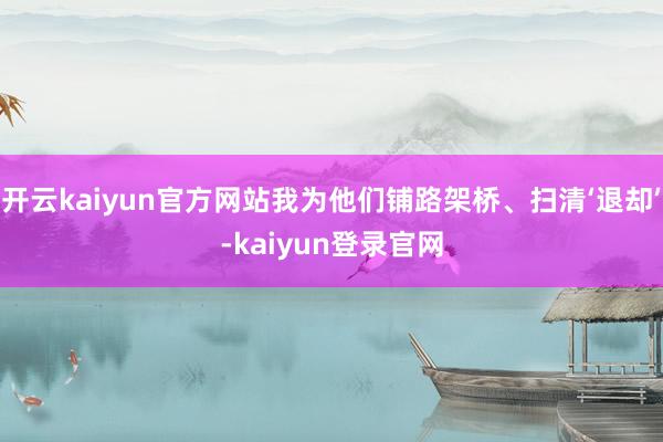开云kaiyun官方网站我为他们铺路架桥、扫清‘退却’-kaiyun登录官网